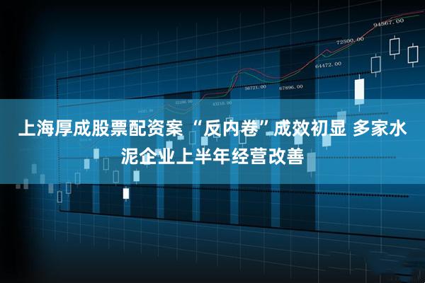 上海厚成股票配资案 “反内卷”成效初显 多家水泥企业上半年经营改善