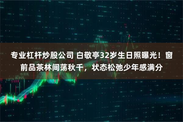 专业杠杆炒股公司 白敬亭32岁生日照曝光！窗前品茶林间荡秋千，状态松弛少年感满分