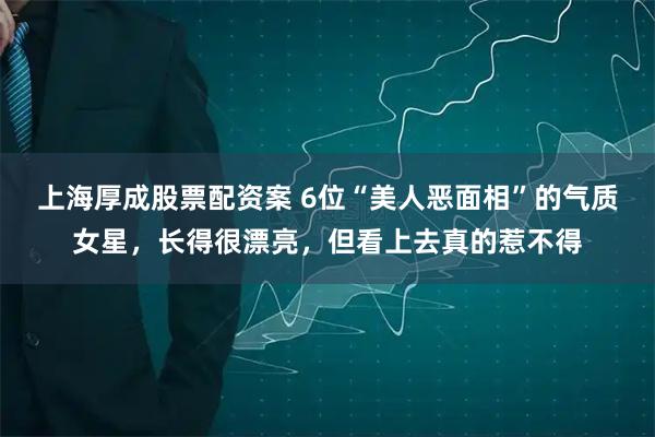 上海厚成股票配资案 6位“美人恶面相”的气质女星，长得很漂亮，但看上去真的惹不得