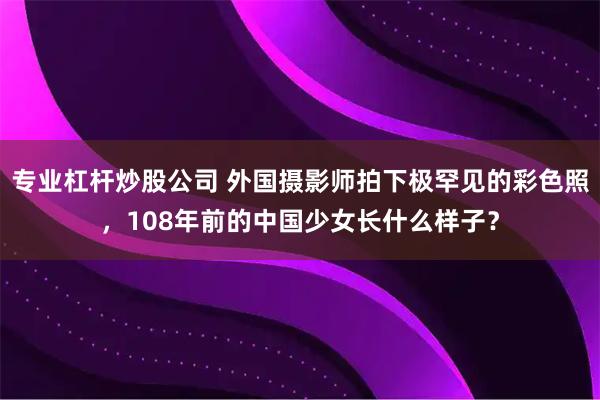 专业杠杆炒股公司 外国摄影师拍下极罕见的彩色照，108年前的中国少女长什么样子？