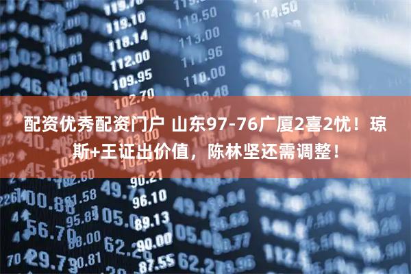配资优秀配资门户 山东97-76广厦2喜2忧！琼斯+王证出价值，陈林坚还需调整！