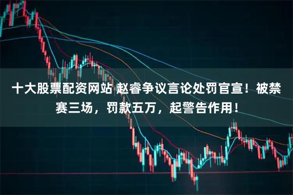 十大股票配资网站 赵睿争议言论处罚官宣！被禁赛三场，罚款五万，起警告作用！